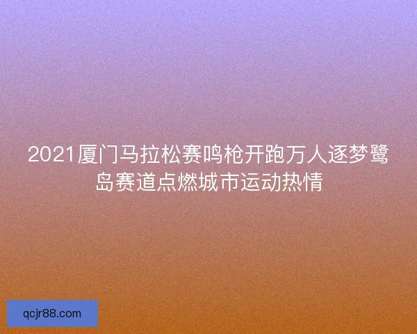 2021厦门马拉松赛鸣枪开跑万人逐梦鹭岛赛道点燃城市运动热情 2021厦门马拉松赛鸣枪开跑万人逐梦鹭岛赛道点燃城市运动热情