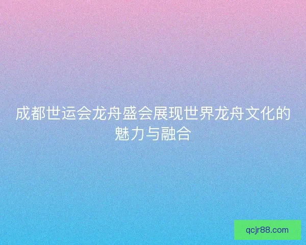 成都世运会龙舟盛会展现世界龙舟文化的魅力与融合