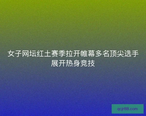 女子网坛红土赛季拉开帷幕多名顶尖选手展开热身竞技