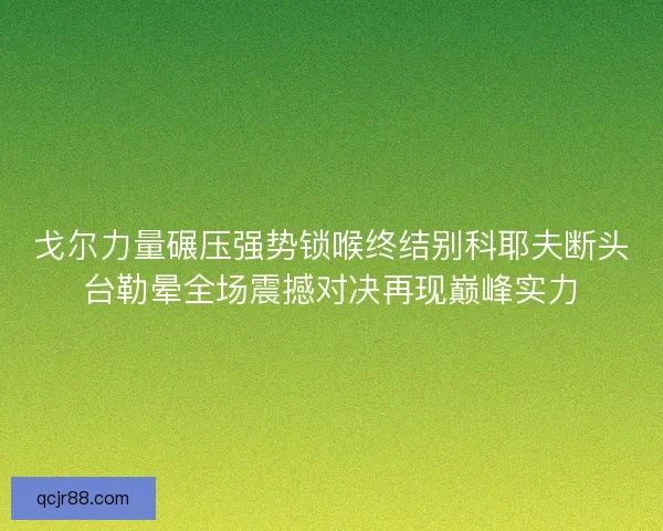 戈尔力量碾压强势锁喉终结别科耶夫断头台勒晕全场震撼对决再现巅峰实力