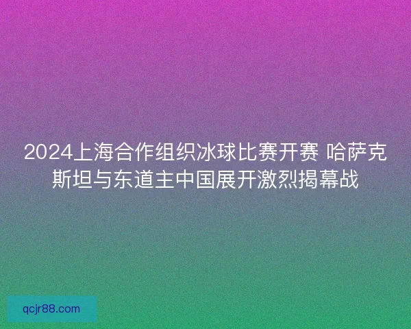2024上海合作组织冰球比赛开赛 哈萨克斯坦与东道主中国展开激烈揭幕战 2024上海合作组织冰球比赛开赛 哈萨克斯坦与东道主中国展开激烈揭幕战