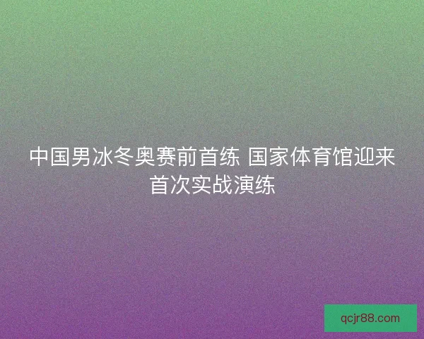 中国男冰冬奥赛前首练 国家体育馆迎来首次实战演练 中国男冰冬奥赛前首练 国家体育馆迎来首次实战演练