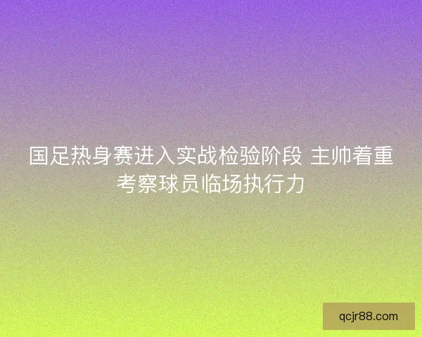 国足热身赛进入实战检验阶段 主帅着重考察球员临场执行力 国足热身赛进入实战检验阶段 主帅着重考察球员临场执行力