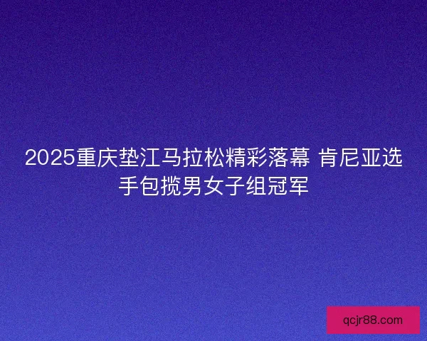 2025重庆垫江马拉松精彩落幕 肯尼亚选手包揽男女子组冠军 2025重庆垫江马拉松精彩落幕 肯尼亚选手包揽男女子组冠军