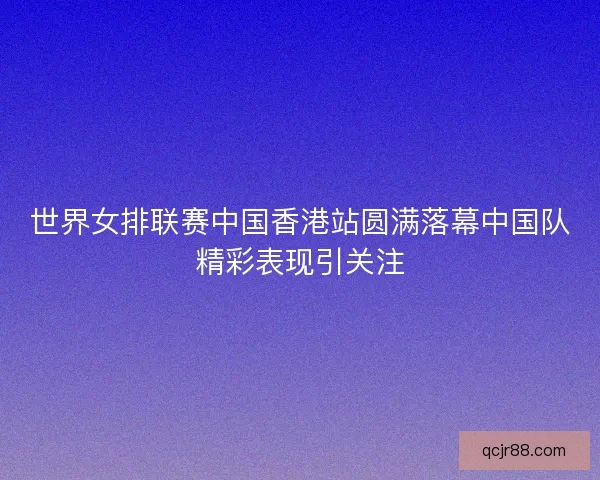 世界女排联赛中国香港站圆满落幕中国队精彩表现引关注 世界女排联赛中国香港站圆满落幕中国队精彩表现引关注