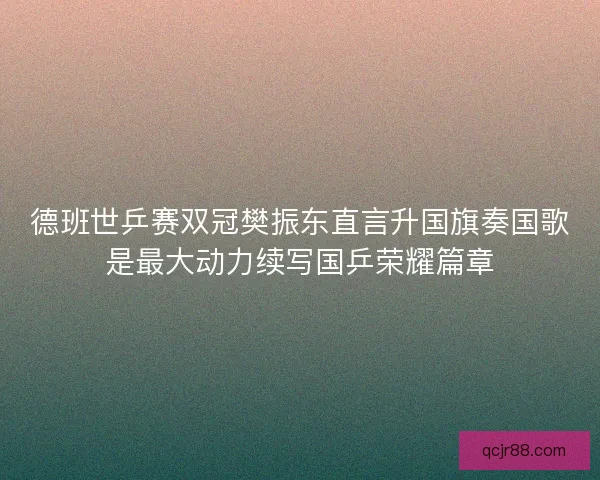 德班世乒赛双冠樊振东直言升国旗奏国歌是最大动力续写国乒荣耀篇章 德班世乒赛双冠樊振东直言升国旗奏国歌是最大动力续写国乒荣耀篇章