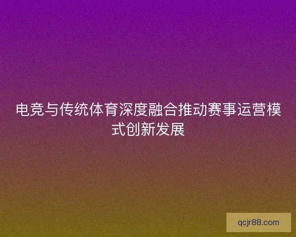 电竞与传统体育深度融合推动赛事运营模式创新发展 电竞与传统体育深度融合推动赛事运营模式创新发展