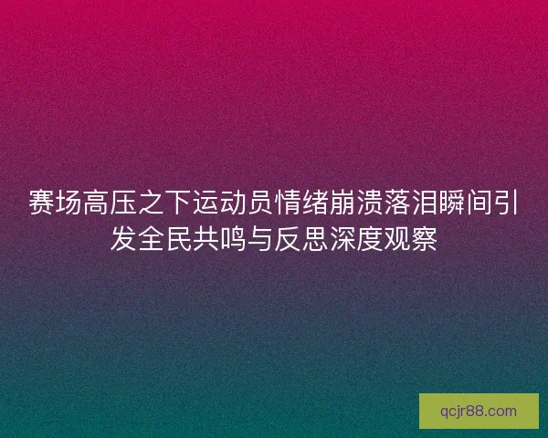 赛场高压之下运动员情绪崩溃落泪瞬间引发全民共鸣与反思深度观察