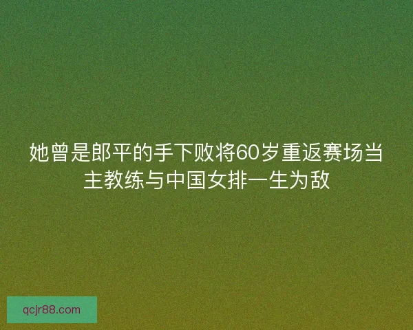 她曾是郎平的手下败将60岁重返赛场当主教练与中国女排一生为敌