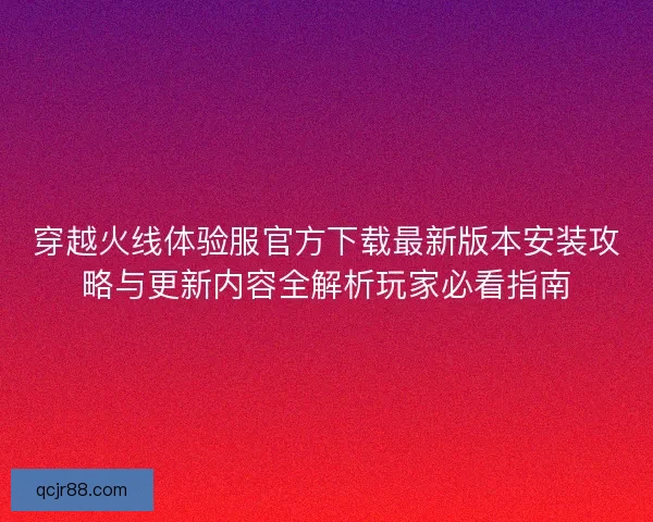 穿越火线体验服官方下载最新版本安装攻略与更新内容全解析玩家必看指南