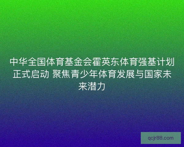 中华全国体育基金会霍英东体育强基计划正式启动 聚焦青少年体育发展与国家未来潜力 中华全国体育基金会霍英东体育强基计划正式启动 聚焦青少年体育发展与国家未来潜力