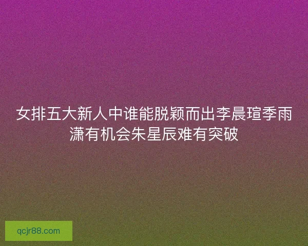 女排五大新人中谁能脱颖而出李晨瑄季雨潇有机会朱星辰难有突破