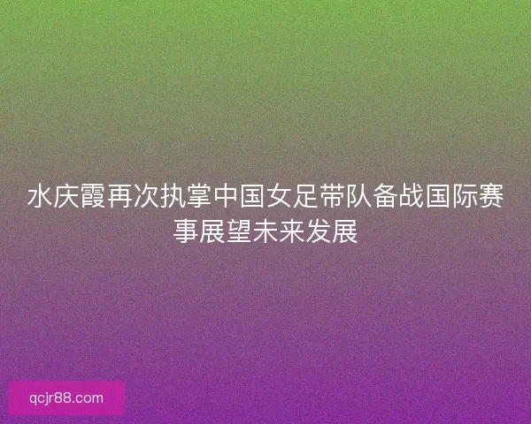 水庆霞再次执掌中国女足带队备战国际赛事展望未来发展 水庆霞再次执掌中国女足带队备战国际赛事展望未来发展