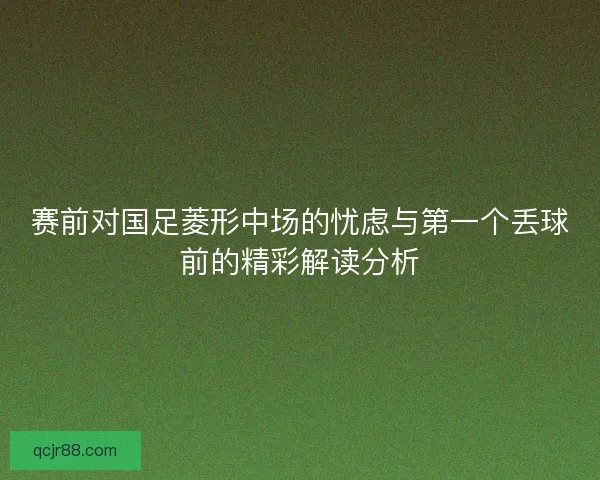 赛前对国足菱形中场的忧虑与第一个丢球前的精彩解读分析 赛前对国足菱形中场的忧虑与第一个丢球前的精彩解读分析