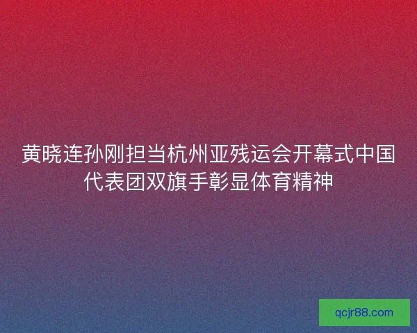 黄晓连孙刚担当杭州亚残运会开幕式中国代表团双旗手彰显体育精神