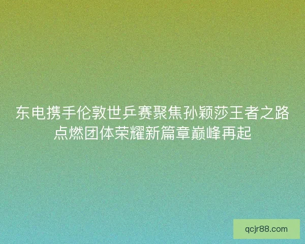 东电携手伦敦世乒赛聚焦孙颖莎王者之路点燃团体荣耀新篇章巅峰再起 东电携手伦敦世乒赛聚焦孙颖莎王者之路点燃团体荣耀新篇章巅峰再起