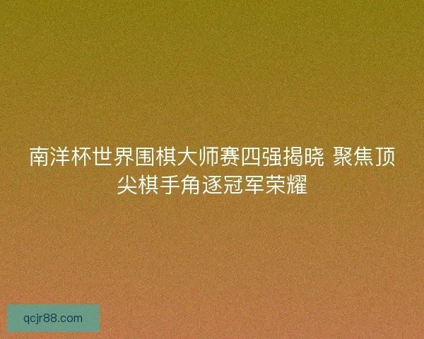南洋杯世界围棋大师赛四强揭晓 聚焦顶尖棋手角逐冠军荣耀