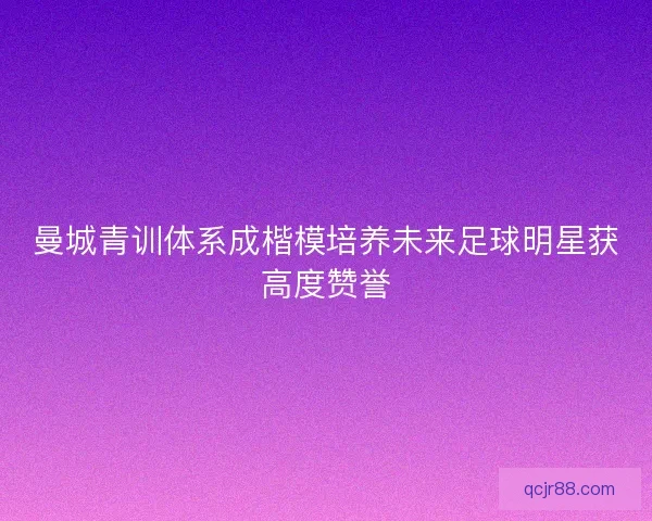 曼城青训体系成楷模培养未来足球明星获高度赞誉 曼城青训体系成楷模培养未来足球明星获高度赞誉