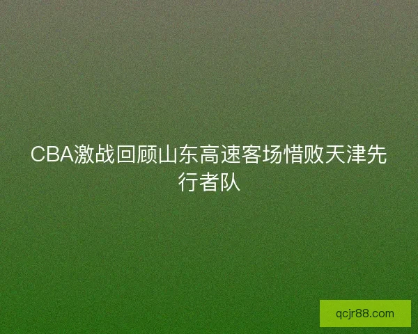 CBA激战回顾山东高速客场惜败天津先行者队 CBA激战回顾山东高速客场惜败天津先行者队