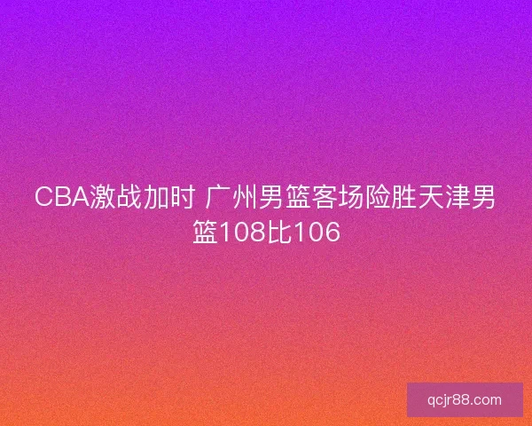 CBA激战加时 广州男篮客场险胜天津男篮108比106 CBA激战加时 广州男篮客场险胜天津男篮108比106