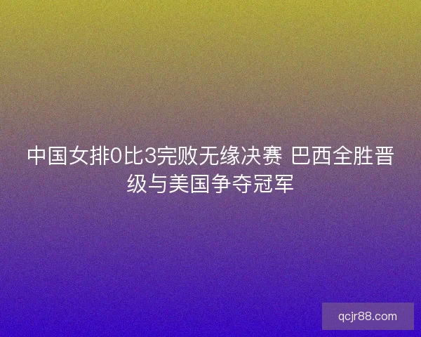 中国女排0比3完败无缘决赛 巴西全胜晋级与美国争夺冠军 中国女排0比3完败无缘决赛 巴西全胜晋级与美国争夺冠军